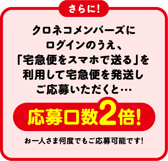 さらに! クロネコメンバーズにログインのうえ、「宅急便をスマホで送る」を利用して宅急便を発送しご応募いただくと・・・当選確率2倍! お一人さま何度でもご応募可能です!