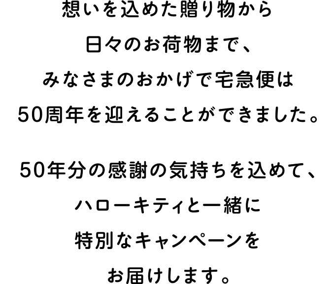 想いを込めた贈り物から日々のお荷物まで、みなさまのおかげで宅急便は50周年を迎えることができました。50年分の感謝の気持ちを込めて、ハローキティと一緒に特別なキャンペーンをお届けします。